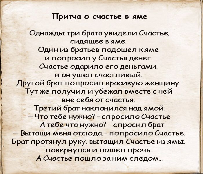 Однажды три брата увидели Счастье сидящее в яме Один из братьев подошел кяме и попросил у Счастья денег Счастье одарило его деньгами и он ушел счастливый Другой брат попросил красивую женщину Тут же получил и убежал вместе с ней вне себя от счастья Третий брат наклонился над ямой 7 Что тебе нужно спросило Счастье А тебе что нужно спросил брат Вытащи меня отсюда попросило Счастье Брат протянул руку