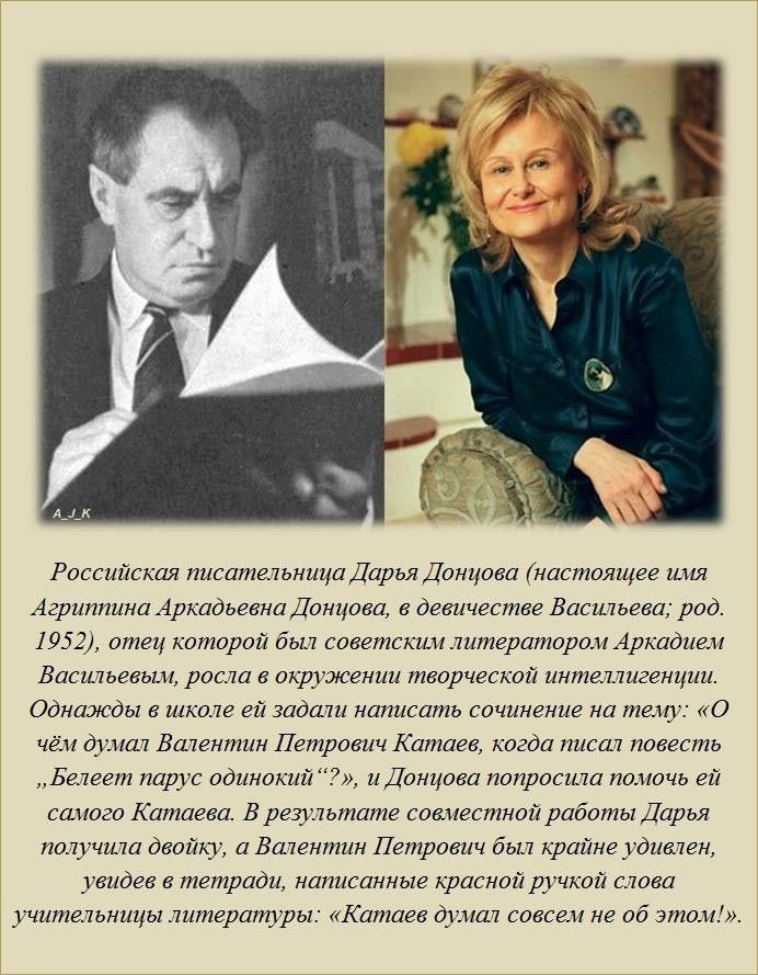 Российская писательница Дарья Донцова настоящее имя Агриппина Аркадьевна Донцова в девичестве Васильева род 1952 отец которой был советским литератором Аркадием Васильевым росла в окружении творческой интеллигенции Однажды в школе ей задали написать сочинение на тему О чём ду ал Валентин Петрович Катаев когда писал повесть Белеет парус одинокий и Донцова попросила помочь ей самого Катаева В резуль