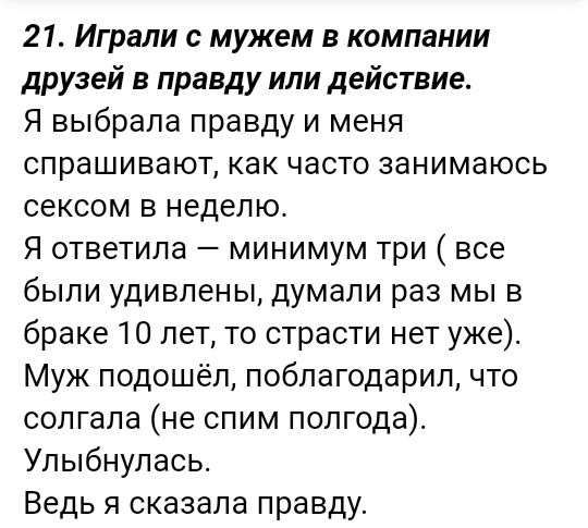 21 Играли с мужем в компании друзей в правду или действие Я выбрала правду и меня спрашивают как часто занимаюсь сексом в неделю Я ответила минимум три все были удивлены думали раз мы в браке 10 лет то страсти нет уже Муж подошёл поблагодарил что солгала не спим полгода Упыбнулась Ведь я сказала правду