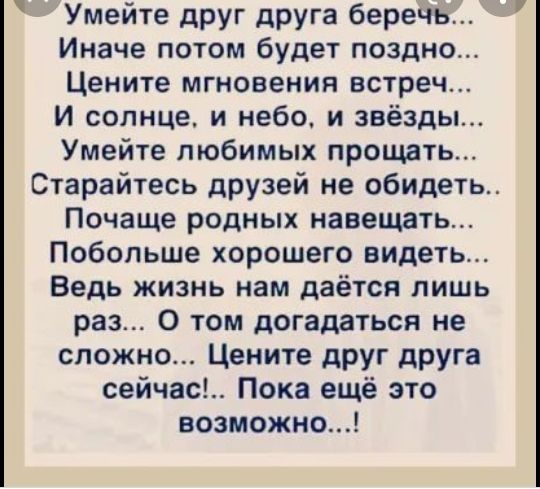 Умейте друг друга беречь Иначе потом будет поздно Цените мгновения встреч И солнце и небо и звёзды Умейте любимых прощать Старайтесь друзей не обидеть Почаще родных навещать Побольше хорошего видеть Ведь жизнь нам даётся лишь раз 0 том догадаться не сложно Цените друг друга сейчас Пока ещё это возможно