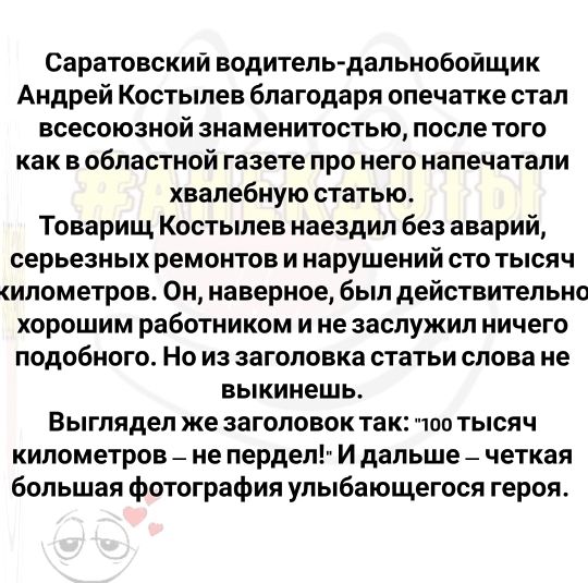 Саратовский водительдальнобойщик Андрей Костылев благодаря опечатке стал всесоюзной знаменитостью после того как в областной газете про него напечатали хвалебную статью Товарищ Костылев наездил без аварий серьезных ремонтов и нарушений сто тысяч илометров Он наверное был действительно хорошим работником и не заслужил ничего подобного Но из заголовка статьи слова не выкинешь Выглядел же заголовок т