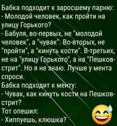 Бабка подходит к заросшему парню Молодой человек как пройти на улицу Горького Бабуля ктопервых не молодой человек а чувак Во вторых не пройти а кинуть кости Втретьих не на улицу Горьког а не Пешков стрит Но я не аю чше у мента спроси _ Бабка подходит к не Чувак как ки ь кос стрит Тот опешил Хиппуешь кпюшка на Пешков