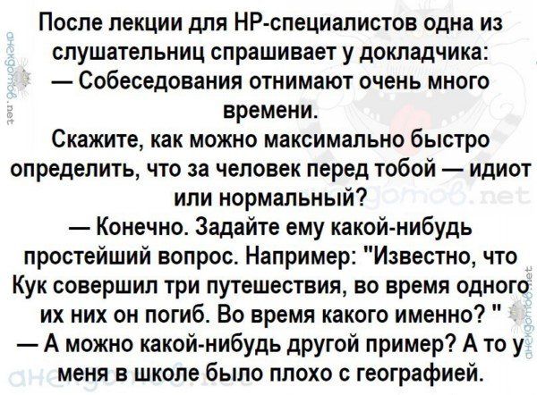 После лекции для НР специалистов одна из слушатепьниц спрашивает у докладчика Собеседования отнимают очень много времени Скажите как можно максимально быстро определить что за человек перед тобой идиот ипи нормальный Конечно Задайте ему какой нибудь простейший вопрос Например Известно что Кук совершил три путешествия во время одного их них он погиб Во время какого именно А можно какой нибудь друго