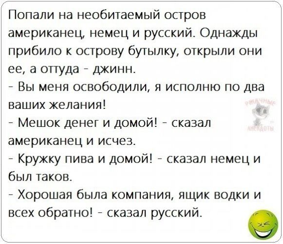 Попали на необитаемый остров американец немец и русский Однажды прибило к острову бутылку открыли они ее а оттуда джинн _ Вы меня освободили я исполню по два ваших желания Мешок денег и Домой сказал американец и исчез Кружку пива и домой сказал немец и был таков Хорошая была компания ящик водки и всех обратно сказал русский 9