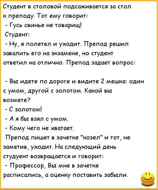 Студент в столовой подсаживается за стол преподу Тот ему говорит Гусь свинье не товарищ Студент Ну1 полетел и уходит Препод решил заводить его на экзамене но студент ответил на отлично Препод задает вопрос Вы идете по дороге и видите 2 мешк один с умом другой олотом Какой вы возмае С золотом А я бы взял с умом Кому чего не хватает Препод пишет в нищете козел и тот не заметив уходит На следующий де