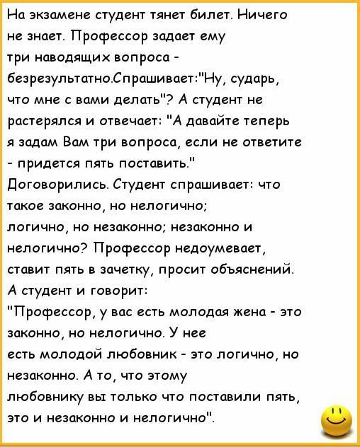 На экзамене студент тянет билет Ничего не знает Профессор задает ему три пиодящих вопроса безрезупыатнп СпрашиваетНу судпркд что мне с вами делать А студент не растерялся и отвечает А давайте теперь я задам Вам три вопросец если не ответит придется пять поставить Договорились Студент спрашивает что такое законно но логично логично но незаконно незцконно и нелогично Профессор недоумевает ставит пят