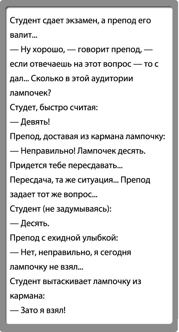 Студент сдает экзамен а препод его валит Ну хорошо говорит препод если отвечаешь на этот вопрос то с дал Сколько в этой аудитории лампочек Студет быстро считая Девять Препод доставая из кармана лампочку Неправильно Лампочек десять Придется тебе пересдавать Пересдача та же ситуация Препод задает тот же вопрос Студент не задумываясь десять Препод с ехидной улыбкой Нет неправильно я сегодня лампочку 