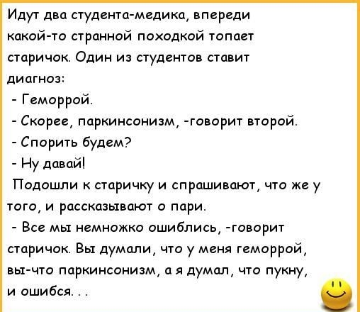 Идут два студенттмедикп впереди какой го премией похслкпй топает старичок Один и студентов ставит диагноз Гемаррай Скорее паркинсонизм говорит второй Спорить будем Ну давай Подошли к старичку и спрашивают что же у тата и рассказывают пари Все мы немножко ошиблись говорит старичок Вы думали что у меня геморрой вы что пцркинеинизм а я думал что пукну и ошибся