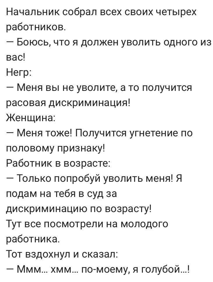 Начальник собрал всех своих четырех работников Боюсь что я должен уволить одного из вас Негр Меня вы не уволите а то получится расовая дискриминация Женщина Меня тоже Получится угнетение по половому признаку Работник в возрасте Только попробуй уволить меня Я подам на тебя в суд за дискриминацию по возрасту Тут все посмотрели на молодого работника Тот вздохнул и сказал Ммм хмм помоему я голубой