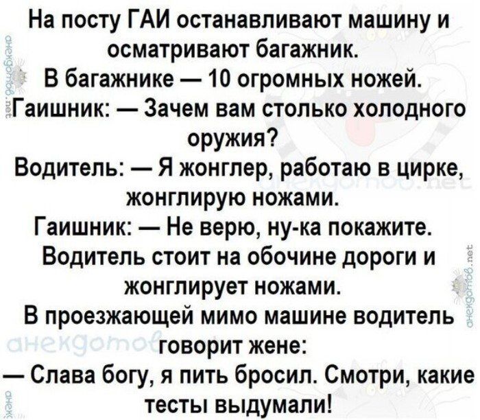 На посту ГАИ останавливают машину и осматривают багажник В багажнике 10 огромных ножей Гаишник Зачем вам столько холодного оружия Водитель Я конглер работаю в цирке жонглирую ножами Гаишник Не верю ну ка покажите Водитель стоит на обочине дороги и жонглирует ножами В проезжающей мимо машине водитель говорит жене Слава богу я пить бросил Смотри какие тесты выдумали