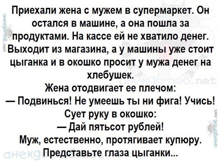 Приехали жена с мужем в супермаркет Он остался в машине а она пошла за продуктами На кассе ей не хватило денег Выходит из магазина а у машины уже стоит цыганка и в окошко просит у мужа денег на хпебушек Жена отодвигает ее ппечом Подвинься Не умеешь ты ни фига Учись Сует руку в окошко дай пятьсот рублей Муж естественно протягивает купюру Представьте глаза цыганки