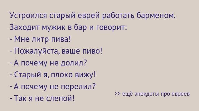 Устроился старый еврей работать барменом Заходит мужик в бар и творит Мне литр пива Пожалуйста ваше пиво А почему не долил Старый я плохо вижу А почему не перепил Так я не слепой еще анекдоты про евреев