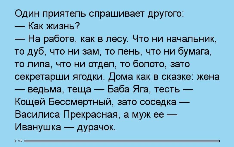 Один приятепь спрашивает другою Как жизнь _ На работе как в лесу Что ни начальник то дуб что ни зам то пень что ни бумага то пипа что ни отдел то болото зато секретарши ягодки дома как в сказке жена ведьма теща Баба Яга тесть Кащей Бессмертный зато соседка Василиса Прекрасная а муж ее Иванушка дурачок