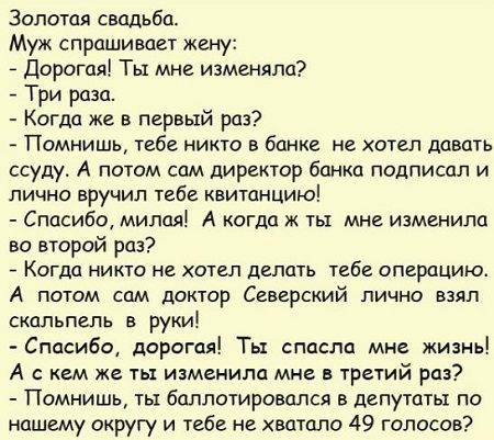 Золотая свадьба Муж спрашивает жену Дорогая Ты мне изменяла Три раза Когда же в первый раз Помнишь тебе никто в банке не хотел давать ссуду А потом сам директор банка подписал и лично вручил тебе квитанцию Спасибо милая А когда ж ты мне изменила во второй раз _ КОГДО НИКГО НЕ ХОТЕЛ дЕПЦТЬ тебе ОПЕРПЦИЮ А потом сам доктор Северский лично взял скальпель в руки Спасибо дорогая Ты спасла мне жизнь А с
