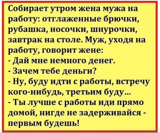 Собирает утром жена мужа на работу отглажениые брючки рубашка носочки шнурочки завтрак на столе Муж уходя на работу говорит жене Дай мне немного денег Зачем тебе деньги Ну буду идти с работы встречу кого нибудь третьим буду Ты лучше с работы иди прямо домой нигде не задерживайся первым будешь