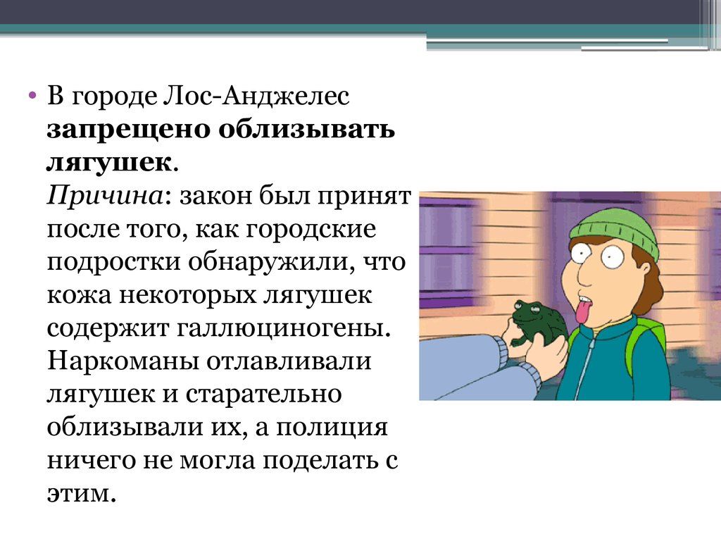 В городе ЛосгАнджелес запрещено облизывать лягушек Причина закон был принят после того как городище подрвсгки пбнаружили что кожа некоторых лягушек содержит галлюциногены Наркоманы огглавливали лягушек и старательно облизывали их а пплиция ничего не могла поделать с этим