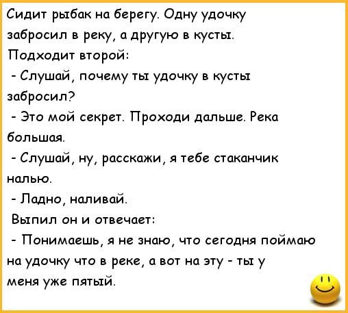 Сидит рыбак на берегу Одну удочку забросил в реку а другую в кусты Подхадит парой Слушай почему ты удочку в кусты забросил Это мой секрет Проходи дальше Реки большая Слушай ну расскажи я в стаканчик Полно наливай Выпил он и отвечает Понимаешь я не знаю что сигадня поймаю на удочку что в реки ц вот на эту ты у меня уже пятый