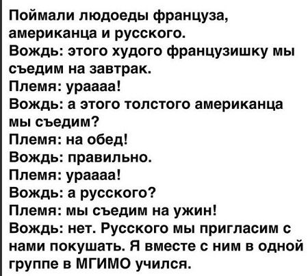 Поймали людоеды француза американца и русского Вождь этого худого французишку мы съедим на завтрак Ппемя ураааа Вождь а этого толстого американца мы съедим Племя на обед Вождь правильно Племя ураааа Вождь а русского Племя мы съедим на ужин Вождь нет Русского мы пригласим нами покушать Я вместе с ним в одной группе в МГИМО учился
