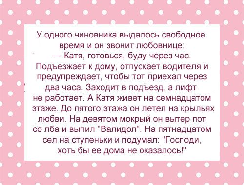 У одного чиновника вьщапось свободное время и он звонит любовнице _ Катя товься буду через час Подъезжает двму отпускает водителя и предупреждает чтбы тот приехал через два часа заходит в подъезд 3 лифт не работает А Катя живет на семнадцатом этаже до пятого этажа он летел на крыльях любви На девтм мокрый он вытер псп со лба и выпил Валидоп На пятивдцвтам сел на ступеньки и подумап Господи хоть бы