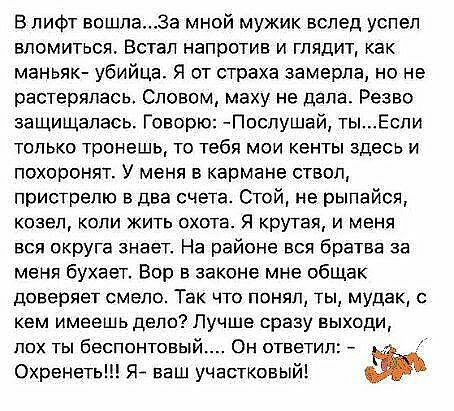 В лифт вошлаЗа мной мужик вслед успел епомиться Встал напротив и глядит как маньяю убийца Я от страха замерла но не растерялась Словом маху не дала Резво защищалась Говорю Поспушай тыЕспи только тронешь то тебя мои кенты здесь и похоронят У меня в кармане ствоп пристрепю в два счета Стой не рыпайся козел копи жить охота Я крутая и меня вся округа знает На районе вся братва за меня бухает Вор в зак