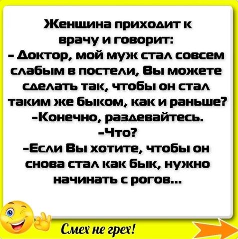 Женщина приходит к врачу и говорит доктор мой муж стад совсем слабым в постели Вы можете сделать так чтобы он стаА таким же Быком как и раньше Коиечио раздевайтесь Что Еии Вы хотите чтобы он снова ста как Бык нужно начинать рогов Сминггреи