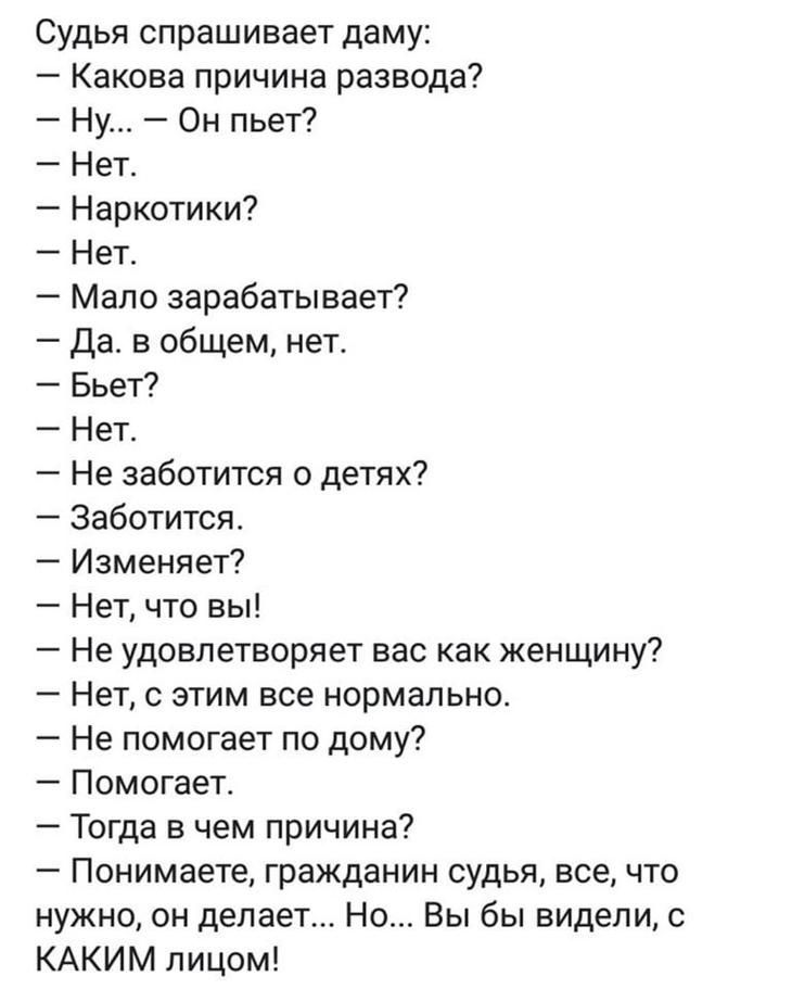 Судья спрашивает даму Какова причина развода Ну Он пьет Нет Наркотики Нет Мало зарабатывает да в общем нет Бьет Нет Не заботится о детях Заботится Изменяет Нет что вы Не удовлетворяет вас как женщину Нет с этим все нормально А Не помогает по дому Помогает Тогда в чем причина Понимаете гражданин судья всечто нужно он делает Но Вы бы видели КАКИМ лицом
