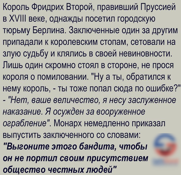 Король Фридрих Второй правивший Пруссией в Х веке однажды посетил городскую тюрьму Берлина Заключенные один за другим припадали К королевским стопам СеТОЕЭПИ на злую судьбу и клялись в своей невиновности Пишь один скромно стоял в стороне не прося короля о помиловании Ну а ты обратился к нему король ты тоже попал сюда по ошибке Нет ваше величество я несу заслуженное наказание Я осужден за вооруженн