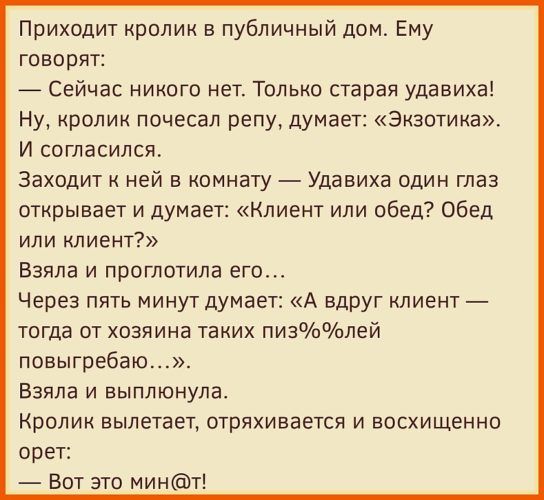 Приходит кролик в публичный дом Ему говорит 7 Сейчас никого нет Только старая удавиха Ну кролик почесал репу думает Экзотика И согласился Заходит ней в комнату Удавиха один глаз открывает и думает Клиент или обед Обед или клиент Взяла и проглотила его Через пять минут думает А вдруг лиент _ тогда от хозяина таких пизлей повыгребаю Взяла и выплюнула Кролик вылетает отряхивается и восхищенно орет Во