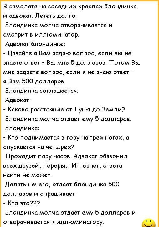 8 самилете на соседних креслах блондинка и адвокат Лететь долго Блондинка молча отварцчииается и смотрит в иллюминатор Адвокат блондинке давайте я Вам задаю вопрос если вы не знаете ответ Вы мне 5 долларов Потом Вы мне задаете вопрос если я не знаю ответ я Вам 500 долларов Бландинка соглашается Адвокат Каково росстаяние от Луны до Земли Блондинка молча отдает ему 5 долларов Блондинки к поднимается