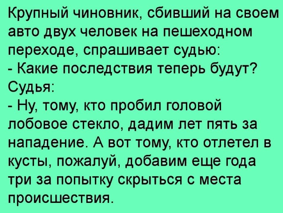 Крупный чиновник сбивший на своем авто двух человек на пешеходном переходе спрашивает судью Какие последствия теперь будут Судья Ну тому кто пробил головой лобовое стекло дадим лет пять за нападение А вот тому кто отлетел в кусты пожалуй добавим еще года три за попытку скрыться с места происшествия