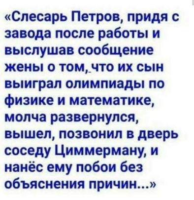 Слесарь Петров придя с завода после работы и выслушав сообщение жены о том_что их сын выиграл олимпиады по физике и математике молча развернулся вышел позвонил в дверь соседу Циммерману и нанёс ему побои без объяснения причин