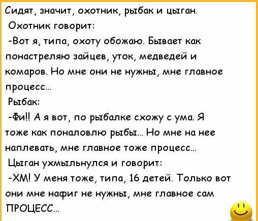 Сидяг знцчиг охотник рыбак и цыган Охотник говорит Вит я типп охоту обожаю Бывает кпк панипрепяю зайцев угак медведей и комаров Но мне они не нужны мие главное процесс Рыбак Фи А я по рыбалке схожу умп я тоже как понцловлю рыбы Но мне нц нев наплавшь мн главна тоже процесс Цыган ухмыльнулся и говорит ХМ У меня тоже типа 16 дитей Только всп они мне нафиг не нужны мн главное сам ПРОЦЕСС