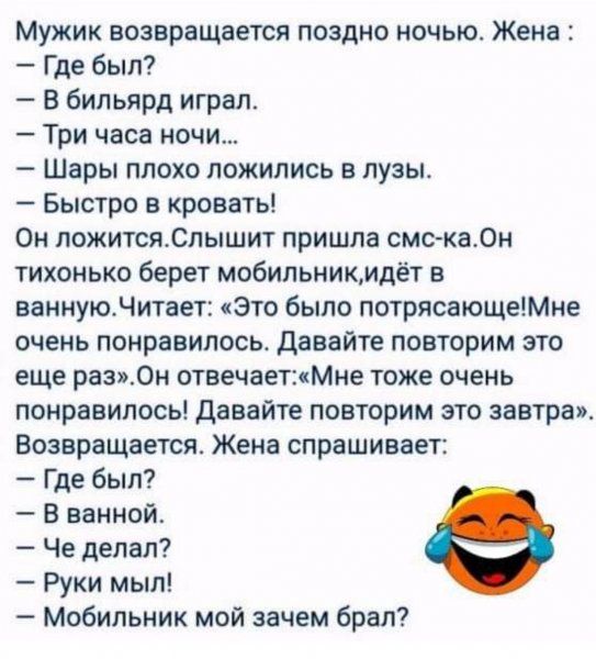 Мужик возвращается поздно ночью Женя Где был бильярд играл Три часа ночи Шары плохо ложились в пузы Быстро в кровать Он ложитсяСлышит пришла смс ка0н тихонько берет мобильникмдёт в ваниуюдитает Это было потрясающешне очень понравилось давайте повторим это еще раз0н отвечает Мне тоже очень понравилось давайте повторим это завтра Возвращается Жена спрашивает Где был В ванной Че делал Руки мыл Мобиль