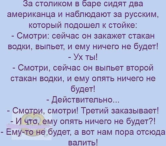 За столиком в баре сидят два американца и наблюдают за русским который подошел к стойке Смотри сейчас он закажет стакан водки выпьет и ему ничего не будет Ух ты Смотри сейчас он выпьет второй стакан водки и ему опять ничего не будет Действительно Смёруъ смотри Третий заказывает И ЧТЗЁему опять ничего не будет ЕмудтШБебудет а вот нам пора отсюда валить