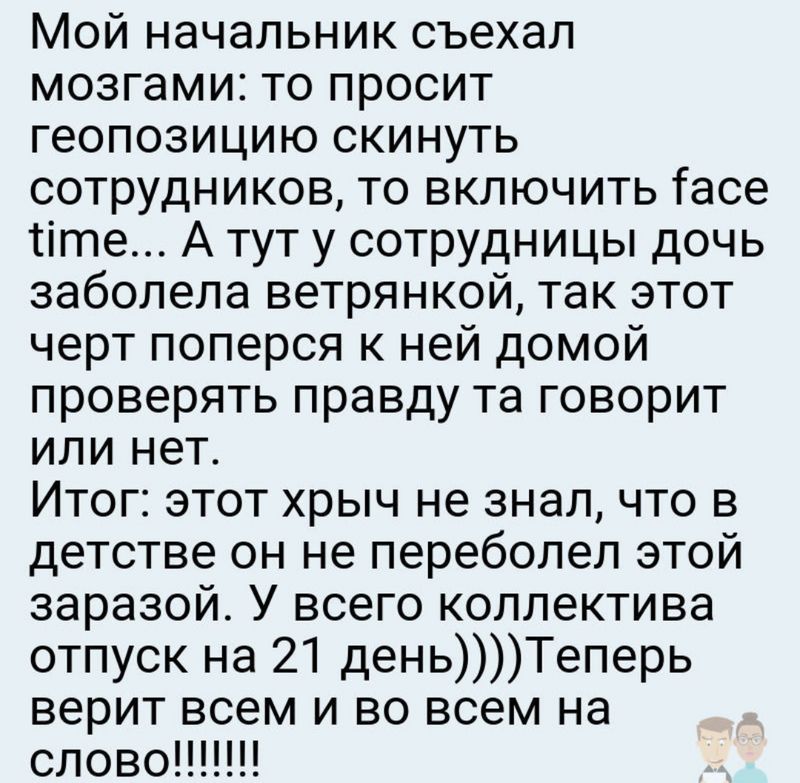 Мой начальник съехал мозгами то просит геопозицию скинуть сотрудников то включить Гасе те А тут у сотрудницы дочь заболела ветрянкой так этот черт поперся к ней домой проверять правду та говорит или нет Итог этот хрыч не знал что в детстве он не переболел этой заразой У всего коллектива отпуск на 21 деньТеперь верит всем и во всем на слово