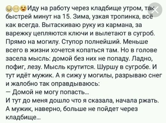 ое на работу через кладбище утром так быстрей минут на 15 Зима узкая тропинка всё как всегда Вытаскиваю руку из кармана за варежку цепляются ключи и вылетают в сугроб Прямо на могилу Огупор полнейший Меньше всего в жизни хочется копаться там Но в голове засела мысль домой Без них не попаду Ладно пофиг лезу Мысль крутится Шуршу в сугробе И тут идёт мужик А я сижу у могилы разрываю снег и жалобно та