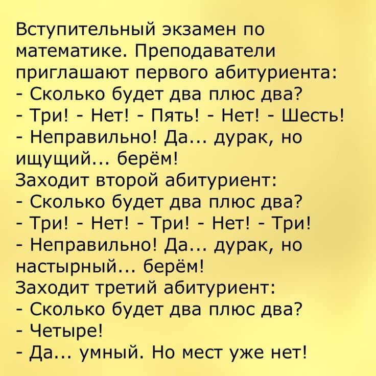 Вступительный экзамен по математике Преподаватели приглашают первого абитуриента Сколько будет два плюс два Три Нет Пять Нет Шесть Неправильно Да дурак но ищущий берём Заходит второй абитуриент Сколько будет два плюс два Три Нет Три Нет Три Неправильно Да дурак но настырный берём Заходит третий абитуриент Сколько будет два плюс два Четыре Да умный Но месг уже нет