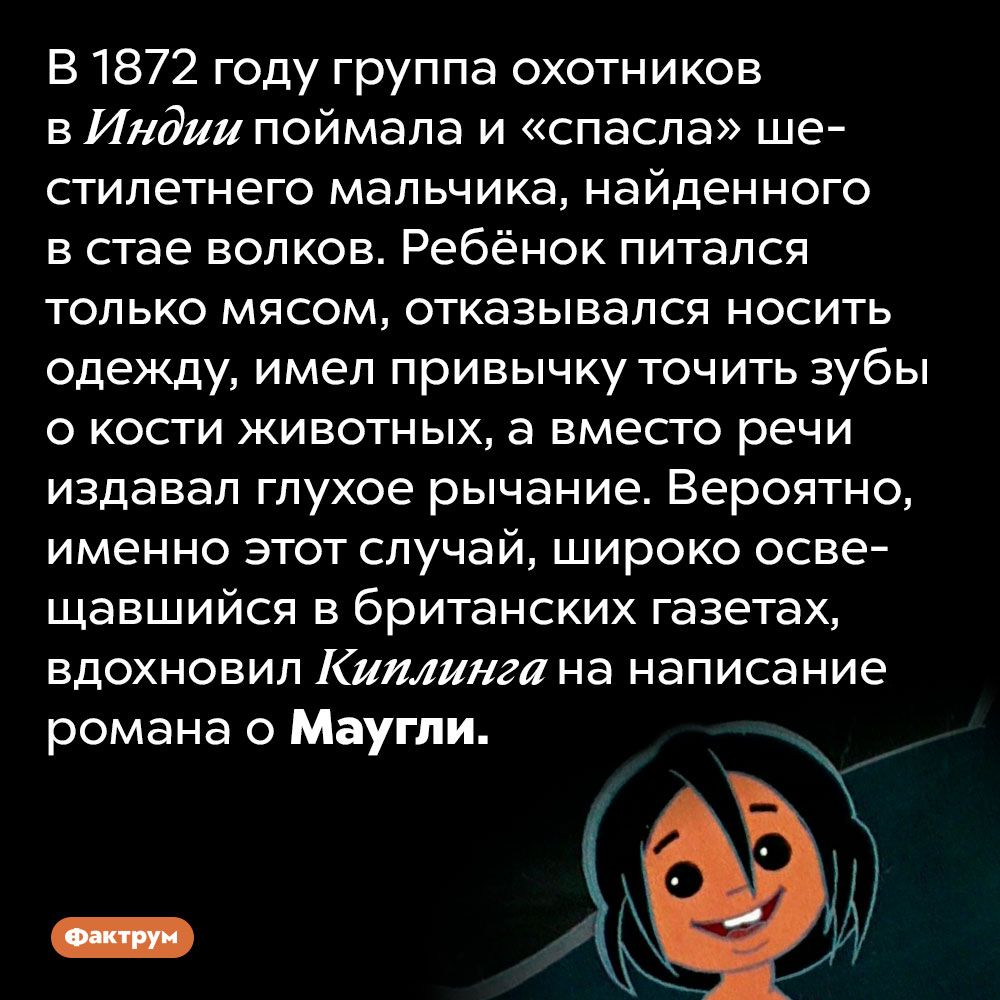 В 1872 году группа охотников в Индии поймала и спасла ше стилетнего мальчика найденного в стае волков Ребёнок питался только мясом отказывался носить одежду имел привычку точить зубы о кости животных а вмесго речи издавал глухое рычание Вероятно именно этот случай широко осве щавшийся в британских газетах вдохновил Киплинга на написание романа о Маугли