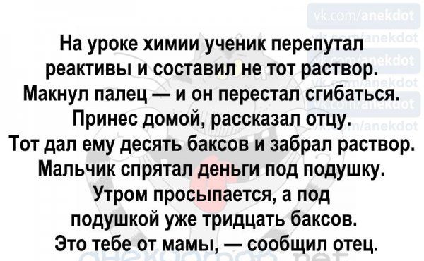 На уроке химии ученик перепутал реактивы и составил не тот раствор Макнул палец и он перестал сгибаться Принес домой рассказал отцу Тот дал ему десять баксов и забрал раствор Мальчик спрятал деньги под подушку Утром просыпается а под подушкой уже тридцать баксов Это тебе от мамы сообщил отец 419 онеи пас