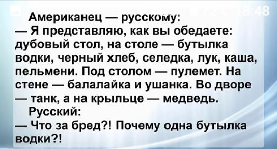 Американец русскому Я представляю как вы обедаете дубовый стол на столе бутылка водки черный хлеб селедка лук каша пельмени Под столом пулемет На стене балалайка и ушанка Во дворе танк а на крыльце медведь Русский Что за бред Почему одна бутылка водки