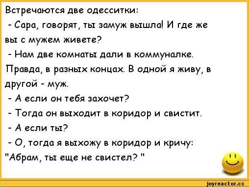 встречаются ди одесситки Сара го орят ты замуж вышлаі И где же с мужем живет Нам две комиты дали в коммуналке Правдщ в разных концах В одной я живу и другой муж А если он ибп захочет Тогда он выходит в коридор и свисчит А если ты 0 тогда я выхожу в коридор и кричу Абрам ты еще не шипел