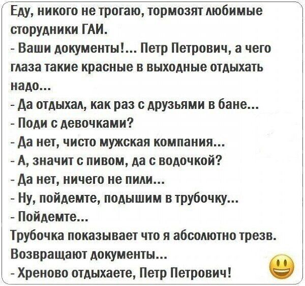 Еду никого не трогаю тормозят любимые шорудники ГАИ Ваши документы Петр Петрович а чего глаза такие красные в выходные отдыхать надо Аа отдыхал как раз с друзьями в бане Поди сдевочками да нет чисто мужская компании А значит пивом да с нодочкой да нет ничего не пили Ну пойдете подышим в трубочку Пойдемте Трубочка показывает что я абсолютно трезв Вознращают документы Хреново отдыхаете Петр Петрович