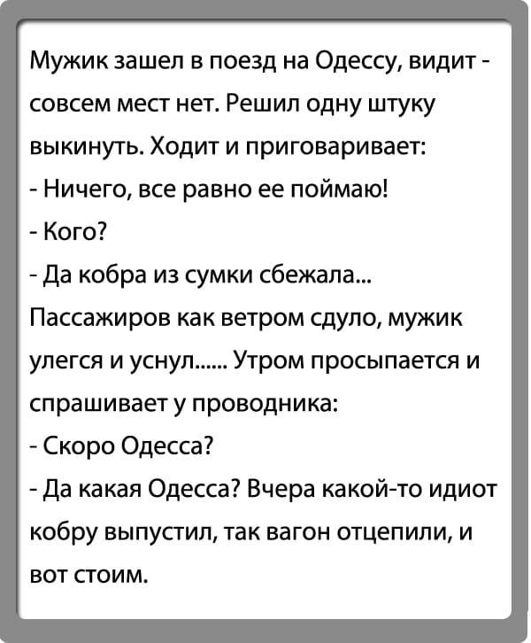 Мужик зашел в поезд на Одессу видит совсем мест нет Решил одну штуку выкинуть Ходит и приговаривает Ничего все равно ее поймаю Кого да кобра из сумки сбежала Пассажиров как ветром сдуло мужик упегся и уснул Утром просыпается и спрашивает у проводника Скоро Одесса да какая Одесса Вчера какой то идиот кобру выпустил так вагон отцепипи и вот стоим