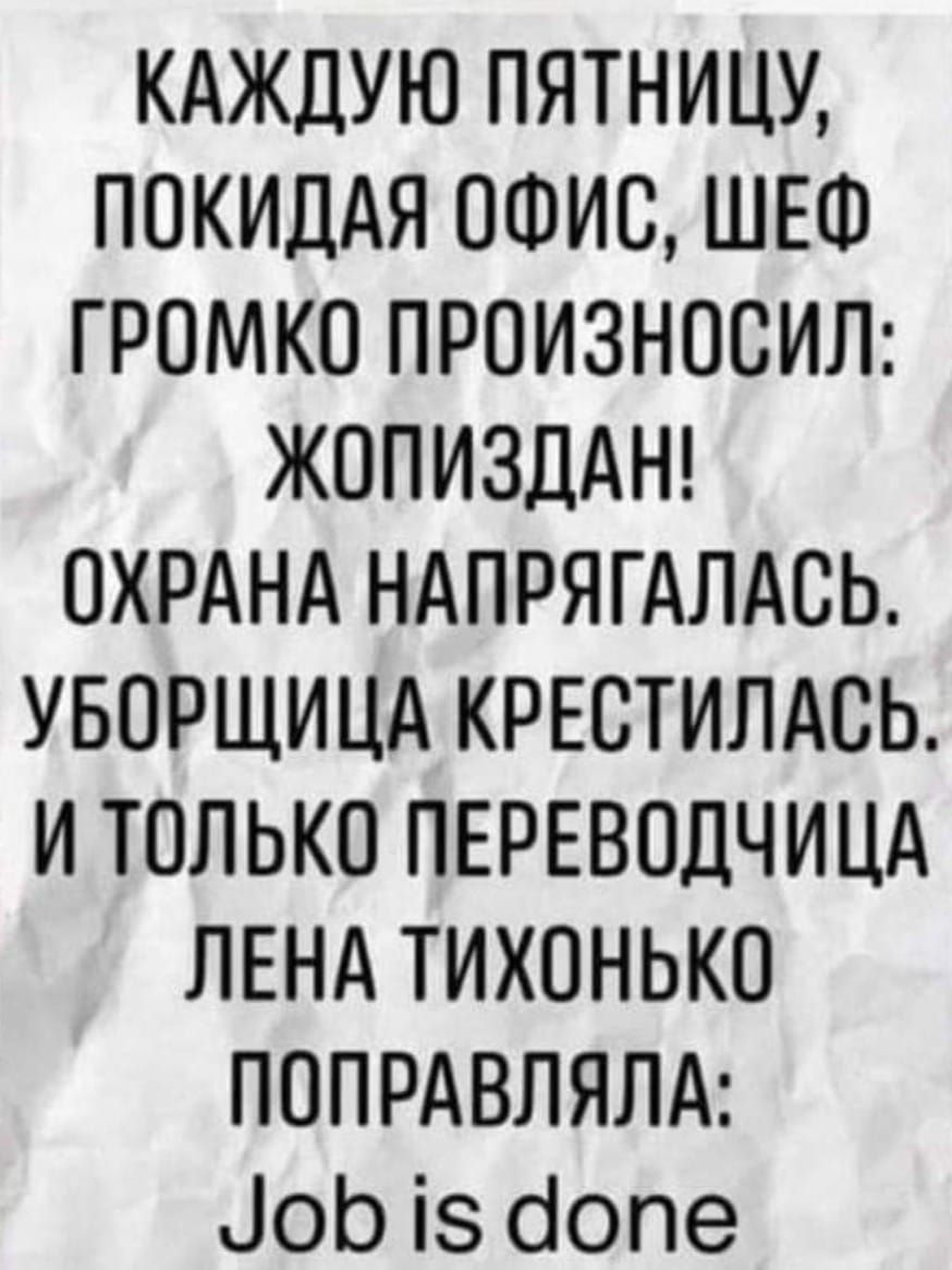КАЖДУЮ ПЯТНИЦУ ПОКИДАЯ ОФИС ШЕФ ГРОМКО ПРОИЗНОСИЛ ЖОПИЗДАН ОХРАНА НАПРЯГАЛАСЬ УБОРЩИЦА КРЕВТИЛАСЬ И ТОЛЬКО ПЕРЕВОДЧИЦА ЛЕНА ТИХОНЬКО ПОПРАВЛЯЛА іоЬ із бопе