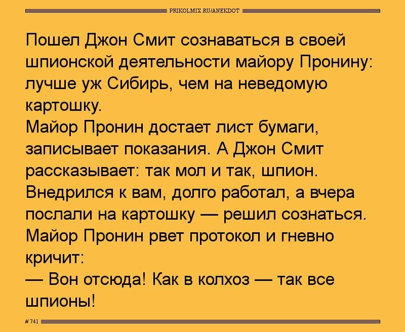 Пошел Джон Смит сознаваться в своей шпионской деятельности майору Пронину лучше уж Сибирьдчем на неведомую картошку Майор Пронин достает лист бумаги записывает показания Аджон Смит рассказывает так мол и так шпион Бнедрилсп к вам долго работал а шара ПОСПВПИ на картошку решил СОЗНЭГЬСЯ Майор Пронин рвет протокол и гневно кричит Вон отсюда Как в колхоз так все шпионы