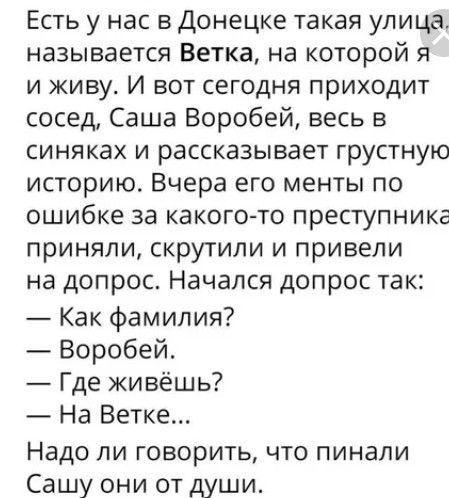 Есть у нас в Донецке такая улица называется Ветка на которой я и живу И вот сегодня приходит сосед Саша Воробей весь в синяках и рассказывает грустную историю Вчера его менты по ошибке за какого то преступника приняли скрутили и привели на допрос Начался допрос так Как фамилия Воробей Где живёшь На Ветке Надо ли говорить что пинали Сашу они от души