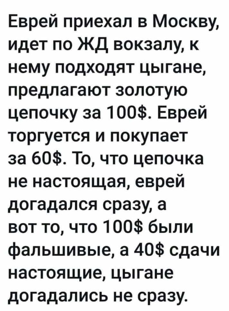 Еврей приехал в Москву идет по ЖД вокзалу к нему подходят цыгане предлагают золотую цепочку за 100 Еврей торгуется и покупает за 60 То что цепочка не настоящая еврей догадался сразу а вот то что 100 были фальшивые а 40 сдачи настоящие цыгане догадались не сразу