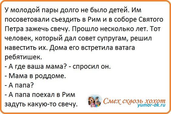 У молодой пары долго не было детей Им посоветовали съездить в Рим и в соборе Святого Петра зажечь свечу Прошло несколько лет Тож человек который дал совет супругам решил навестить их Дома его встретила ватага ребпишек А ГДЕ ваша мама СПРОСИ ОН Мама в роддоме А папа А папа поехал в Рим задуть какуюАто свечу Смехскёоид 023