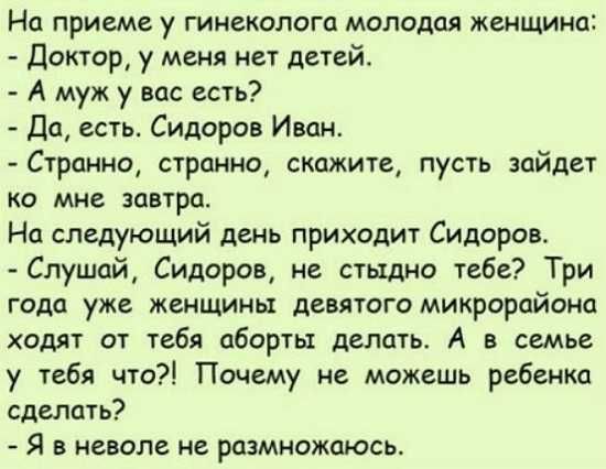 На приеме у гинеколога молодая женщина Доктор у меня нет детей А муж у вас есть Да есть Сидоров Июн Странно странно скажите пусть зайдет ко мне завтра На следующий день приходит Сидоров Слушай Сидоров не стыдно тебе Три года уже женщины девятого микрорайона ходят от тебя аборты делать А в семье у ибп что Почему не можешь ребенка сделать Я в неволе не розмножоюсь