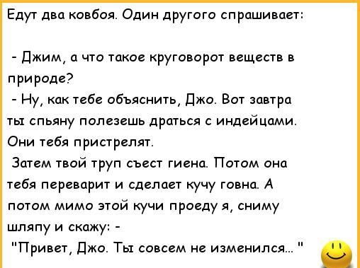 Едут д п ковбоя Один другого спрашивает джим что такое круговорот вещиств в прираде Ну как тебе ибъяснить джи Вот швтрц ты спьяну полезвшь дршься с индейцами Они тебя приарелят Затем пой 1руп съест гиеид Потом она тебя переварит и сделает кучу говна А потм мимо пой кучи проеду я сниму шляпу и скажу Привет джо Ты совсем не изменился